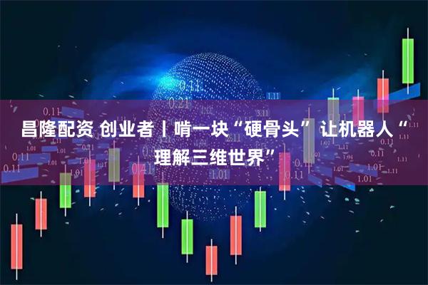昌隆配资 创业者丨啃一块“硬骨头”&#32;让机器人“理解三维世界”