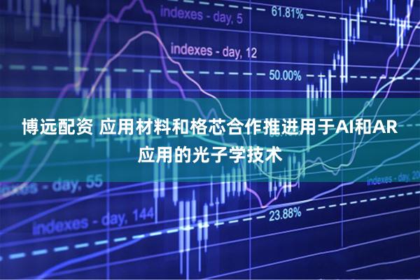 博远配资 应用材料和格芯合作推进用于AI和AR应用的光子学技术