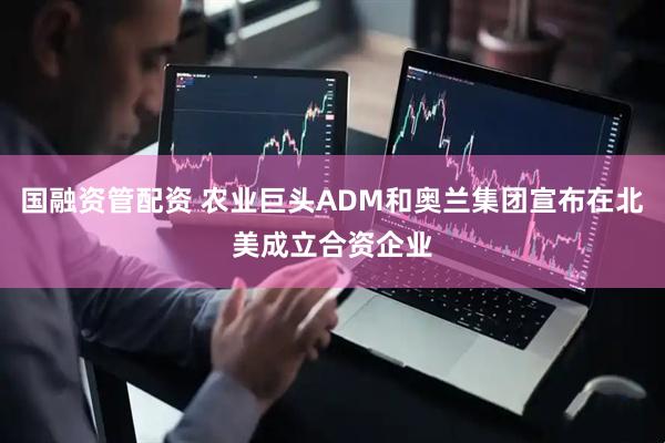 国融资管配资 农业巨头ADM和奥兰集团宣布在北美成立合资企业
