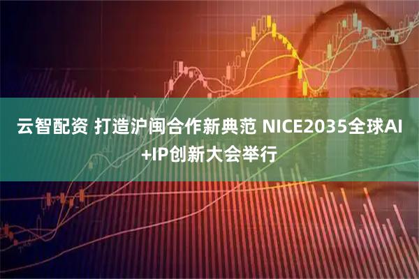 云智配资 打造沪闽合作新典范 NICE2035全球AI+IP创新大会举行