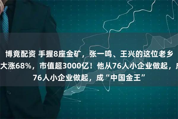 博竟配资 手握8座金矿，张一鸣、王兴的这位老乡又敲钟！首日大涨68%，市值超3000亿！他从76人小企业做起，成“中国金王”