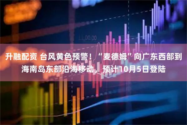 升融配资 台风黄色预警！“麦德姆”向广东西部到海南岛东部沿海移动，预计10月5日登陆