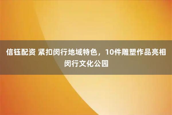 信钰配资 紧扣闵行地域特色，10件雕塑作品亮相闵行文化公园