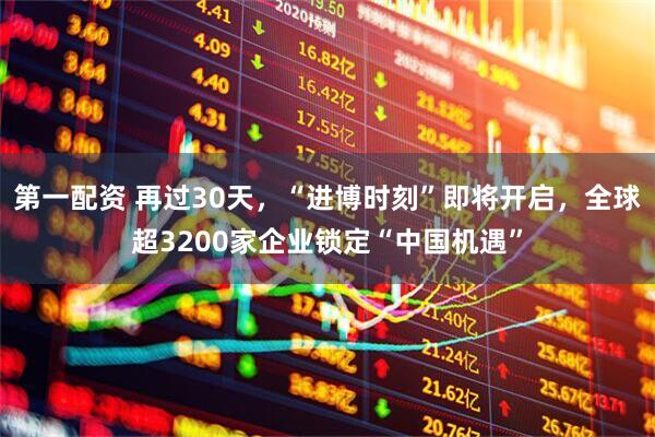 第一配资 再过30天，“进博时刻”即将开启，全球超3200家企业锁定“中国机遇”