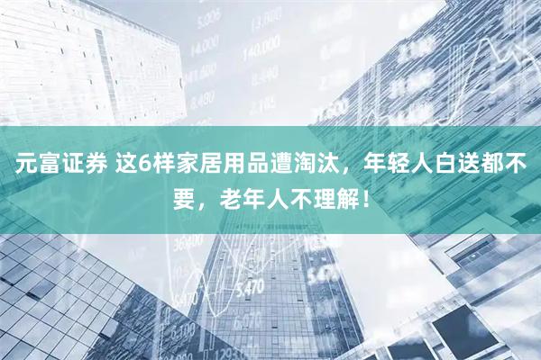 元富证券 这6样家居用品遭淘汰，年轻人白送都不要，老年人不理解！