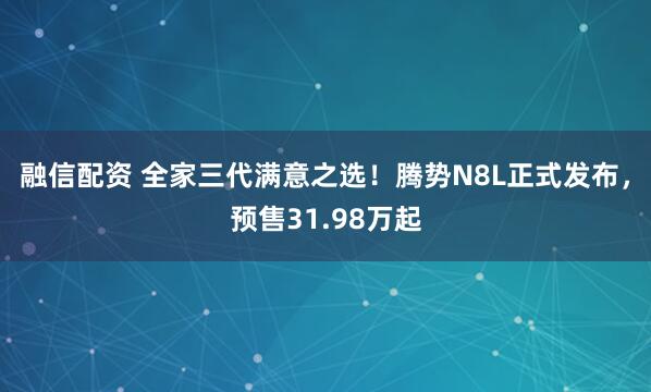 融信配资 全家三代满意之选！腾势N8L正式发布，预售31.98万起