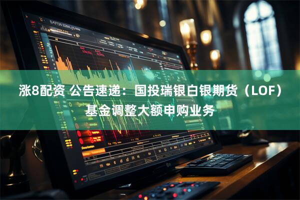 涨8配资 公告速递：国投瑞银白银期货（LOF）基金调整大额申购业务