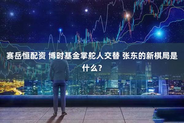 赛岳恒配资 博时基金掌舵人交替 张东的新棋局是什么？