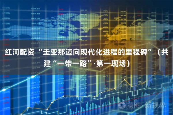 红河配资 “圭亚那迈向现代化进程的里程碑”（共建“一带一路”·第一现场）