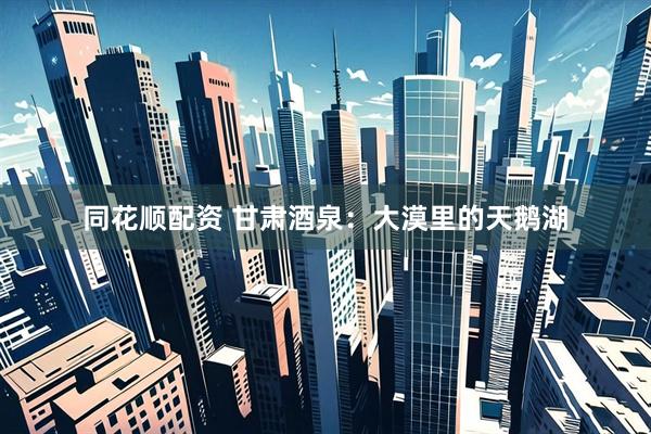 同花顺配资 甘肃酒泉：大漠里的天鹅湖
