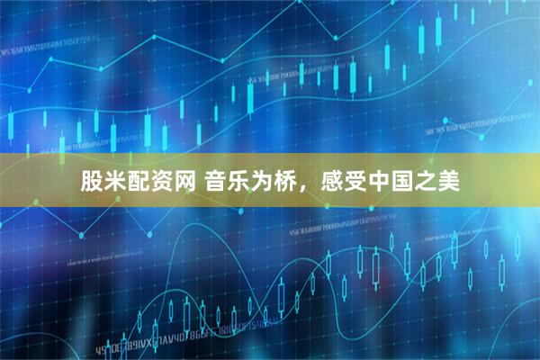 股米配资网 音乐为桥，感受中国之美