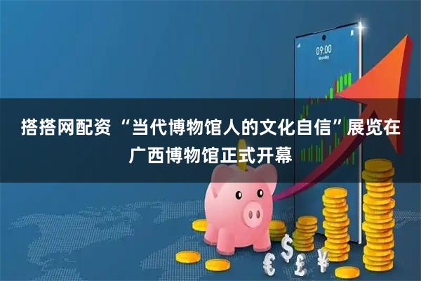 搭搭网配资 “当代博物馆人的文化自信”展览在广西博物馆正式开幕