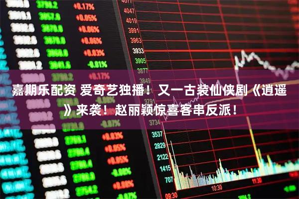 嘉期乐配资 爱奇艺独播！又一古装仙侠剧《逍遥》来袭！赵丽颖惊喜客串反派！