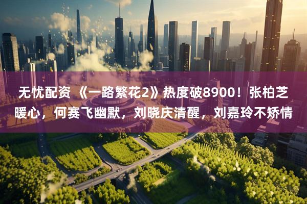 无忧配资 《一路繁花2》热度破8900！张柏芝暖心，何赛飞幽默，刘晓庆清醒，刘嘉玲不矫情