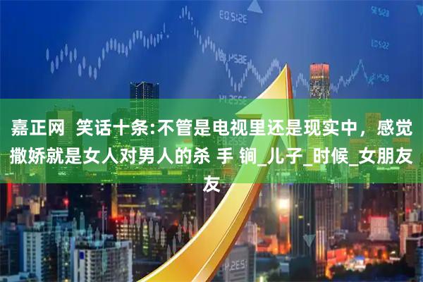 嘉正网  笑话十条:不管是电视里还是现实中,感觉撒娇就是女人对男人的杀 手 锏_儿子_时候_女朋友