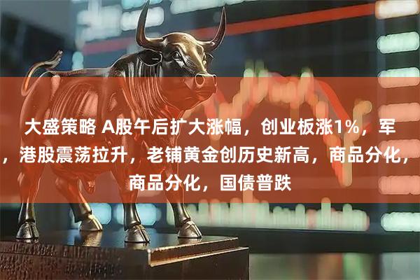 大盛策略 A股午后扩大涨幅，创业板涨1%，军工股爆发，港股震荡拉升，老铺黄金创历史新高，商品分化，国债普跌