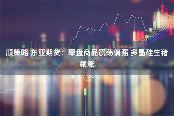 顺策略 东亚期货：早盘商品震荡偏强 多晶硅生猪领涨