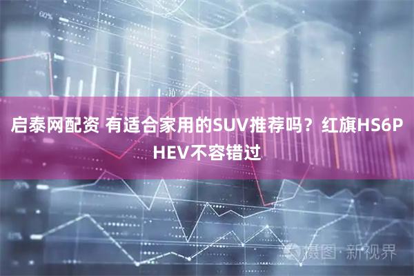 启泰网配资 有适合家用的SUV推荐吗？红旗HS6PHEV不容错过