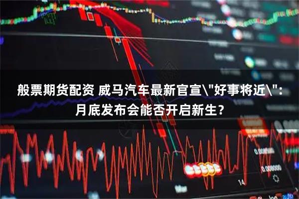 般票期货配资 威马汽车最新官宣