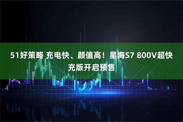 51好策略 充电快、颜值高!星海S7 800V超快充版开启预售