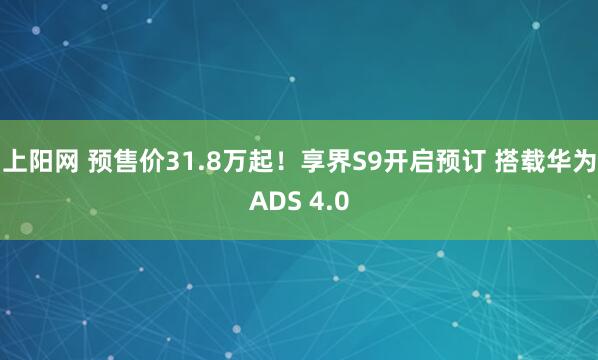 上阳网 预售价31.8万起!享界S9开启预订 搭载华为ADS 4.0