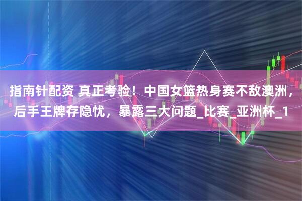 指南针配资 真正考验！中国女篮热身赛不敌澳洲，后手王牌存隐忧，暴露三大问题_比赛_亚洲杯_1