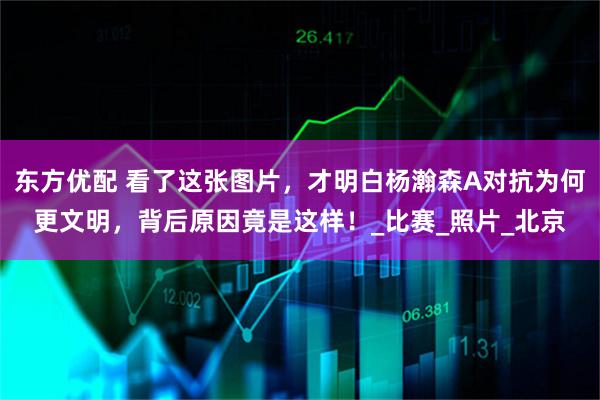 东方优配 看了这张图片,才明白杨瀚森A对抗为何更文明,背后原因竟是这样!_比赛_照片_北京