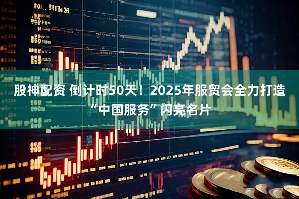 股神配资 倒计时50天!2025年服贸会全力打造“中国服务”闪亮名片